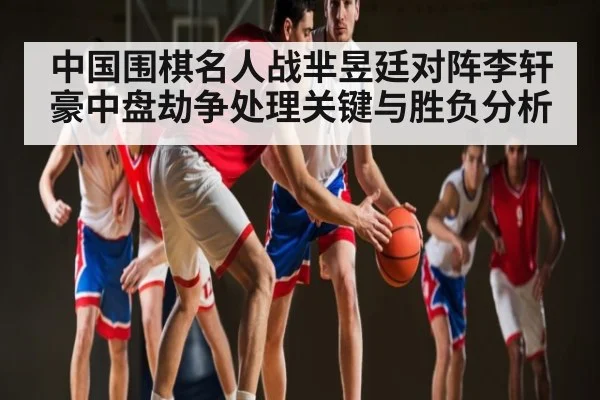 中国围棋名人战芈昱廷对阵李轩豪中盘劫争处理关键与胜负分析 | kaiyun